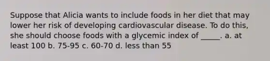 Suppose that Alicia wants to include foods in her diet that may lower her risk of developing cardiovascular disease. To do this, she should choose foods with a glycemic index of _____. a. at least 100 b. 75-95 c. 60-70 d. less than 55