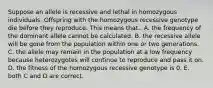 Suppose an allele is recessive and lethal in homozygous individuals. Offspring with the homozygous recessive genotype die before they reproduce. This means that.. A. the frequency of the dominant allele cannot be calculated. B. the recessive allele will be gone from the population within one or two generations. C. the allele may remain in the population at a low frequency because heterozygotes will continue to reproduce and pass it on. D. the fitness of the homozygous recessive genotype is 0. E. both C and D are correct.