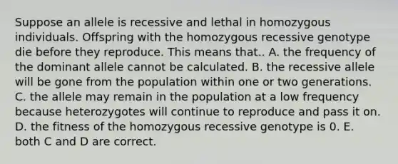 Suppose an allele is recessive and lethal in homozygous individuals. Offspring with the homozygous recessive genotype die before they reproduce. This means that.. A. the frequency of the dominant allele cannot be calculated. B. the recessive allele will be gone from the population within one or two generations. C. the allele may remain in the population at a low frequency because heterozygotes will continue to reproduce and pass it on. D. the fitness of the homozygous recessive genotype is 0. E. both C and D are correct.