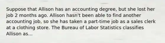 Suppose that Allison has an accounting degree, but she lost her job 2 months ago. Allison hasn't been able to find another accounting job, so she has taken a part-time job as a sales clerk at a clothing store. The Bureau of Labor Statistics classifies Allison as...