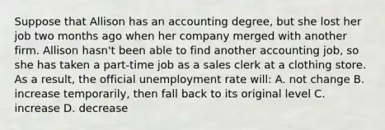 Suppose that Allison has an accounting degree, but she lost her job two months ago when her company merged with another firm. Allison hasn't been able to find another accounting job, so she has taken a part-time job as a sales clerk at a clothing store. As a result, the official unemployment rate will: A. not change B. increase temporarily, then fall back to its original level C. increase D. decrease