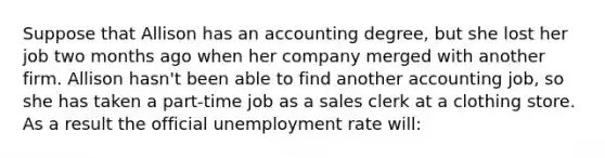 Suppose that Allison has an accounting degree, but she lost her job two months ago when her company merged with another firm. Allison hasn't been able to find another accounting job, so she has taken a part-time job as a sales clerk at a clothing store. As a result the official <a href='https://www.questionai.com/knowledge/kh7PJ5HsOk-unemployment-rate' class='anchor-knowledge'>unemployment rate</a> will: