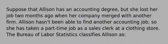 Suppose that Allison has an accounting degree, but she lost her job two months ago when her company merged with another firm. Allison hasn't been able to find another accounting job, so she has taken a part-time job as a sales clerk at a clothing store. The Bureau of Labor Statistics classifies Allison as: