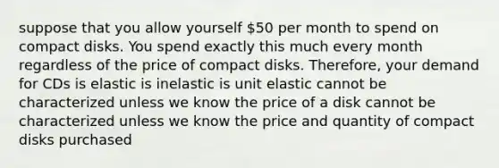 suppose that you allow yourself 50 per month to spend on compact disks. You spend exactly this much every month regardless of the price of compact disks. Therefore, your demand for CDs is elastic is inelastic is unit elastic cannot be characterized unless we know the price of a disk cannot be characterized unless we know the price and quantity of compact disks purchased