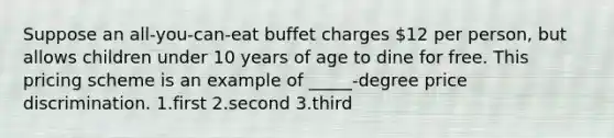 Suppose an all-you-can-eat buffet charges 12 per person, but allows children under 10 years of age to dine for free. This pricing scheme is an example of _____-degree price discrimination. 1.first 2.second 3.third