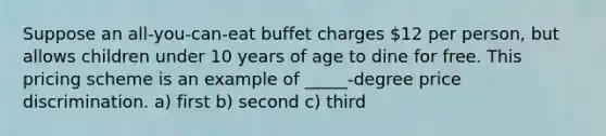 Suppose an all-you-can-eat buffet charges 12 per person, but allows children under 10 years of age to dine for free. This pricing scheme is an example of _____-degree price discrimination. a) first b) second c) third