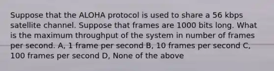 Suppose that the ALOHA protocol is used to share a 56 kbps satellite channel. Suppose that frames are 1000 bits long. What is the maximum throughput of the system in number of frames per second. A, 1 frame per second B, 10 frames per second C, 100 frames per second D, None of the above