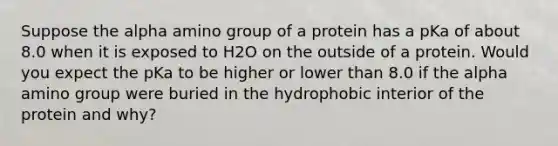 Suppose the alpha amino group of a protein has a pKa of about 8.0 when it is exposed to H2O on the outside of a protein. Would you expect the pKa to be higher or lower than 8.0 if the alpha amino group were buried in the hydrophobic interior of the protein and why?