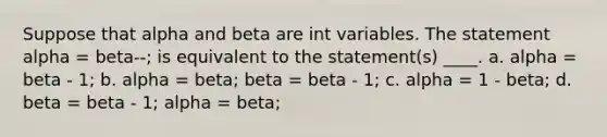 Suppose that alpha and beta are int variables. The statement alpha = beta--; is equivalent to the statement(s) ____. a. alpha = beta - 1; b. alpha = beta; beta = beta - 1; c. alpha = 1 - beta; d. beta = beta - 1; alpha = beta;