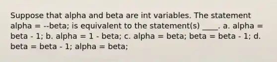 Suppose that alpha and beta are int variables. The statement alpha = --beta; is equivalent to the statement(s) ____. a. alpha = beta - 1; b. alpha = 1 - beta; c. alpha = beta; beta = beta - 1; d. beta = beta - 1; alpha = beta;