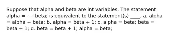 Suppose that alpha and beta are int variables. The statement alpha = ++beta; is equivalent to the statement(s) ____. a. alpha = alpha + beta; b. alpha = beta + 1; c. alpha = beta; beta = beta + 1; d. beta = beta + 1; alpha = beta;