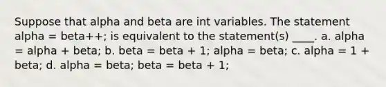 Suppose that alpha and beta are int variables. The statement alpha = beta++; is equivalent to the statement(s) ____. a. alpha = alpha + beta; b. beta = beta + 1; alpha = beta; c. alpha = 1 + beta; d. alpha = beta; beta = beta + 1;