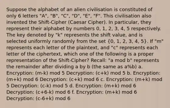 Suppose the alphabet of an alien civilisation is constituted of only 6 letters "A", "B", "C", "D", "E", "F". This civilisation also invented the Shift-Cipher (Caesar Cipher). In particular, they represent their alphabet by numbers 0, 1, 2, 3, 4, 5 respectively. The key denoted by "k" represents the shift value, and is selected uniformly randomly from the set (0, 1, 2, 3, 4, 5). If "m" represents each letter of the plaintext, and "c" represents each letter of the ciphertext, which one of the following is a proper representation of the Shift-Cipher? Recall: "a mod b" represents the remainder after dividing a by b (the same as a%b) a. Encryption: (m-k) mod 5 Decryption: (c+k) mod 5 b. Encryption: (m+k) mod 6 Decryption: (c+k) mod 6 c. Encryption: (m+k) mod 5 Decryption: (c-k) mod 5 d. Encryption: (m+k) mod 6 Decryption: (c+6-k) mod 6 f. Encryption: (m+k) mod 6 Decryption: (c-6+k) mod 6