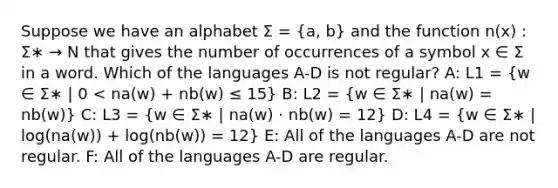 Suppose we have an alphabet Σ = (a, b) and the function n(x) : Σ∗ → N that gives the number of occurrences of a symbol x ∈ Σ in a word. Which of the languages A-D is not regular? A: L1 = (w ∈ Σ∗ | 0 < na(w) + nb(w) ≤ 15) B: L2 = (w ∈ Σ∗ | na(w) = nb(w)) C: L3 = (w ∈ Σ∗ | na(w) · nb(w) = 12) D: L4 = (w ∈ Σ∗ | log(na(w)) + log(nb(w)) = 12) E: All of the languages A-D are not regular. F: All of the languages A-D are regular.