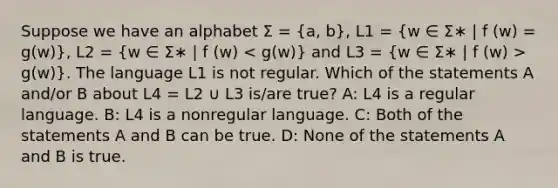 Suppose we have an alphabet Σ = (a, b), L1 = (w ∈ Σ∗ | f (w) = g(w)), L2 = (w ∈ Σ∗ | f (w) g(w)). The language L1 is not regular. Which of the statements A and/or B about L4 = L2 ∪ L3 is/are true? A: L4 is a regular language. B: L4 is a nonregular language. C: Both of the statements A and B can be true. D: None of the statements A and B is true.