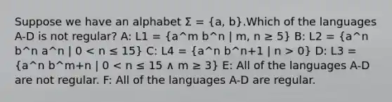 Suppose we have an alphabet Σ = (a, b).Which of the languages A-D is not regular? A: L1 = (a^m b^n | m, n ≥ 5) B: L2 = (a^n b^n a^n | 0 0) D: L3 = (a^n b^m+n | 0 < n ≤ 15 ∧ m ≥ 3) E: All of the languages A-D are not regular. F: All of the languages A-D are regular.