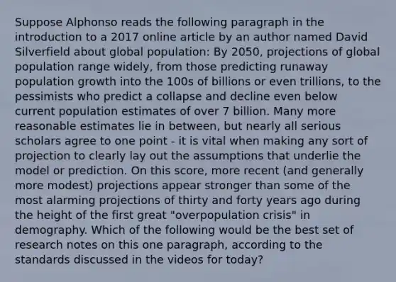 Suppose Alphonso reads the following paragraph in the introduction to a 2017 online article by an author named David Silverfield about global population: By 2050, projections of global population range widely, from those predicting runaway population growth into the 100s of billions or even trillions, to the pessimists who predict a collapse and decline even below current population estimates of over 7 billion. Many more reasonable estimates lie in between, but nearly all serious scholars agree to one point - it is vital when making any sort of projection to clearly lay out the assumptions that underlie the model or prediction. On this score, more recent (and generally more modest) projections appear stronger than some of the most alarming projections of thirty and forty years ago during the height of the first great "overpopulation crisis" in demography. Which of the following would be the best set of research notes on this one paragraph, according to the standards discussed in the videos for today?