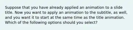 Suppose that you have already applied an animation to a slide title. Now you want to apply an animation to the subtitle, as well, and you want it to start at the same time as the title animation. Which of the following options should you select?