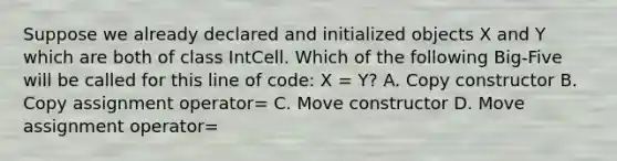 Suppose we already declared and initialized objects X and Y which are both of class IntCell. Which of the following Big-Five will be called for this line of code: X = Y? A. Copy constructor B. Copy assignment operator= C. Move constructor D. Move assignment operator=