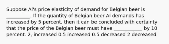 Suppose Al's price elasticity of demand for Belgian beer is __________. If the quantity of Belgian beer Al demands has increased by 5 percent, then it can be concluded with certainty that the price of the Belgian beer must have ____________ by 10 percent. 2; increased 0.5 increased 0.5 decreased 2 decreased