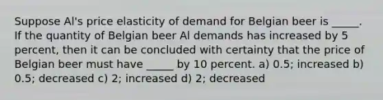 Suppose Al's price elasticity of demand for Belgian beer is _____. If the quantity of Belgian beer Al demands has increased by 5 percent, then it can be concluded with certainty that the price of Belgian beer must have _____ by 10 percent. a) 0.5; increased b) 0.5; decreased c) 2; increased d) 2; decreased