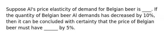 Suppose Al's price elasticity of demand for Belgian beer is ____. If the quantity of Belgian beer Al demands has decreased by 10%, then it can be concluded with certainty that the price of Belgian beer must have ______ by 5%.