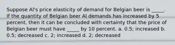 Suppose Al's <a href='https://www.questionai.com/knowledge/kCPdvEIeYO-price-elasticity-of-demand' class='anchor-knowledge'>price elasticity of demand</a> for Belgian beer is _____. If the quantity of Belgian beer Al demands has increased by 5 percent, then it can be concluded with certainty that the price of Belgian beer must have _____ by 10 percent. a. 0.5; increased b. 0.5; decreased c. 2; increased d. 2; decreased