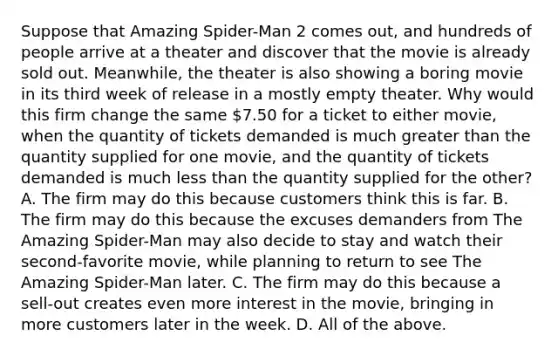 Suppose that Amazing Spider-Man 2 comes out, and hundreds of people arrive at a theater and discover that the movie is already sold out. Meanwhile, the theater is also showing a boring movie in its third week of release in a mostly empty theater. Why would this firm change the same 7.50 for a ticket to either movie, when the quantity of tickets demanded is much greater than the quantity supplied for one movie, and the quantity of tickets demanded is much less than the quantity supplied for the other? A. The firm may do this because customers think this is far. B. The firm may do this because the excuses demanders from The Amazing Spider-Man may also decide to stay and watch their second-favorite movie, while planning to return to see The Amazing Spider-Man later. C. The firm may do this because a sell-out creates even more interest in the movie, bringing in more customers later in the week. D. All of the above.