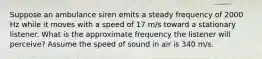 Suppose an ambulance siren emits a steady frequency of 2000 Hz while it moves with a speed of 17 m/s toward a stationary listener. What is the approximate frequency the listener will perceive? Assume the speed of sound in air is 340 m/s.