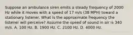 Suppose an ambulance siren emits a steady frequency of 2000 Hz while it moves with a speed of 17 m/s (38 MPH) toward a stationary listener. What is the approximate frequency the listener will perceive? Assume the speed of sound in air is 340 m/s. A. 100 Hz. B. 1900 Hz. C. 2100 Hz. D. 4000 Hz.