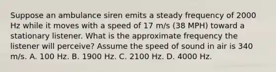 Suppose an ambulance siren emits a steady frequency of 2000 Hz while it moves with a speed of 17 m/s (38 MPH) toward a stationary listener. What is the approximate frequency the listener will perceive? Assume the speed of sound in air is 340 m/s. A. 100 Hz. B. 1900 Hz. C. 2100 Hz. D. 4000 Hz.