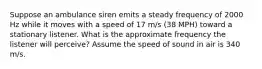 Suppose an ambulance siren emits a steady frequency of 2000 Hz while it moves with a speed of 17 m/s (38 MPH) toward a stationary listener. What is the approximate frequency the listener will perceive? Assume the speed of sound in air is 340 m/s.