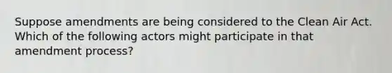 Suppose amendments are being considered to the Clean Air Act. Which of the following actors might participate in that amendment process?