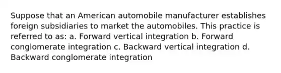 Suppose that an American automobile manufacturer establishes foreign subsidiaries to market the automobiles. This practice is referred to as: a. Forward vertical integration b. Forward conglomerate integration c. Backward vertical integration d. Backward conglomerate integration