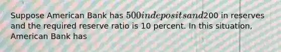 Suppose American Bank has 500 in deposits and200 in reserves and the required reserve ratio is 10 percent. In this situation, American Bank has