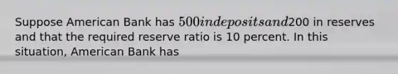 Suppose American Bank has 500 in deposits and200 in reserves and that the required reserve ratio is 10 percent. In this situation, American Bank has