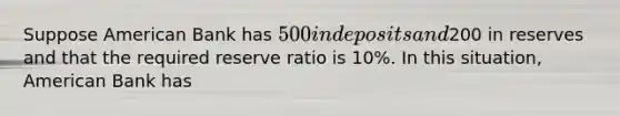 Suppose American Bank has 500 in deposits and200 in reserves and that the required reserve ratio is 10%. In this situation, American Bank has