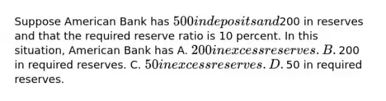 Suppose American Bank has​ 500 in deposits and​200 in reserves and that the required reserve ratio is 10 percent. In this​ situation, American Bank has A. ​200 in excess reserves. B. ​200 in required reserves. C. ​50 in excess reserves. D. ​50 in required reserves.