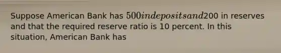 Suppose American Bank has​ 500 in deposits and​200 in reserves and that the required reserve ratio is 10 percent. In this​ situation, American Bank has