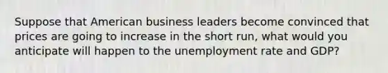 Suppose that American business leaders become convinced that prices are going to increase in the short run, what would you anticipate will happen to the unemployment rate and GDP?