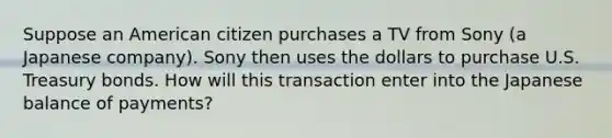 Suppose an American citizen purchases a TV from Sony (a Japanese company). Sony then uses the dollars to purchase U.S. Treasury bonds. How will this transaction enter into the Japanese balance of payments?