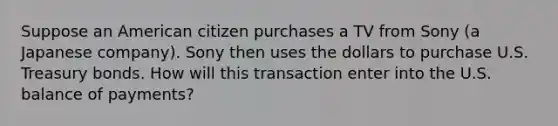 Suppose an American citizen purchases a TV from Sony (a Japanese company). Sony then uses the dollars to purchase U.S. Treasury bonds. How will this transaction enter into the U.S. balance of payments?