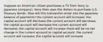 Suppose an American citizen purchases a TV from Sony (a Japanese company). Sony then uses the dollars to purchase U.S. Treasury bonds. How will this transaction enter into the Japanese balance of payments? the current account will increase; the capital account will decrease the current account will decrease; the capital account will decrease the current account will decrease; the capital account will increase there will be no net change in the current account or capital account. the current account will increase; the capital account will increase