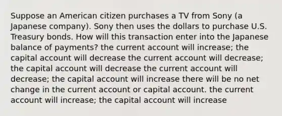 Suppose an American citizen purchases a TV from Sony (a Japanese company). Sony then uses the dollars to purchase U.S. Treasury bonds. How will this transaction enter into the Japanese balance of payments? the current account will increase; the capital account will decrease the current account will decrease; the capital account will decrease the current account will decrease; the capital account will increase there will be no net change in the current account or capital account. the current account will increase; the capital account will increase