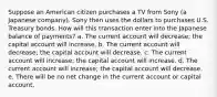 Suppose an American citizen purchases a TV from Sony (a Japanese company). Sony then uses the dollars to purchases U.S. Treasury bonds. How will this transaction enter into the Japanese balance of payments? a. The current account will decrease; the capital account will increase. b. The current account will decrease; the capital account will decrease. c. The current account will increase; the capital account will increase. d. The current account will increase; the capital account will decrease. e. There will be no net change in the current account or capital account.