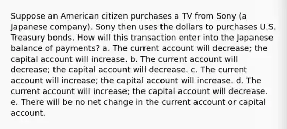 Suppose an American citizen purchases a TV from Sony (a Japanese company). Sony then uses the dollars to purchases U.S. Treasury bonds. How will this transaction enter into the Japanese balance of payments? a. The current account will decrease; the capital account will increase. b. The current account will decrease; the capital account will decrease. c. The current account will increase; the capital account will increase. d. The current account will increase; the capital account will decrease. e. There will be no net change in the current account or capital account.