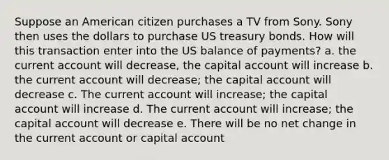 Suppose an American citizen purchases a TV from Sony. Sony then uses the dollars to purchase US treasury bonds. How will this transaction enter into the US balance of payments? a. the current account will decrease, the capital account will increase b. the current account will decrease; the capital account will decrease c. The current account will increase; the capital account will increase d. The current account will increase; the capital account will decrease e. There will be no net change in the current account or capital account