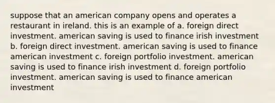 suppose that an american company opens and operates a restaurant in ireland. this is an example of a. foreign direct investment. american saving is used to finance irish investment b. foreign direct investment. american saving is used to finance american investment c. foreign portfolio investment. american saving is used to finance irish investment d. foreign portfolio investment. american saving is used to finance american investment