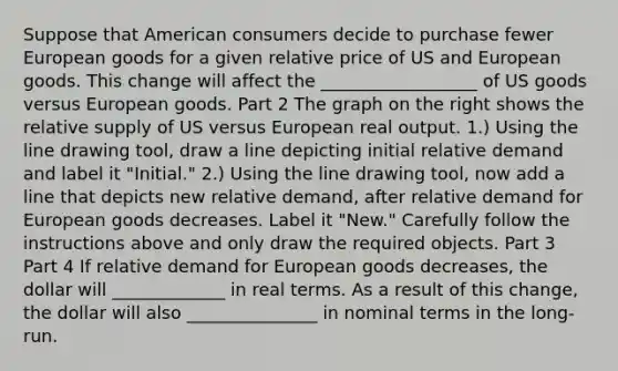 Suppose that American consumers decide to purchase fewer European goods for a given relative price of US and European goods. This change will affect the __________________ of US goods versus European goods. Part 2 The graph on the right shows the relative supply of US versus European real output. ​1.) Using the line drawing tool​, draw a line depicting initial relative demand and label it​ "Initial." ​2.) Using the line drawing tool​, now add a line that depicts new relative​ demand, after relative demand for European goods decreases. Label it​ "New." Carefully follow the instructions above and only draw the required objects. Part 3 Part 4 If relative demand for European goods decreases, the dollar will _____________ in real terms. As a result of this​ change, the dollar will also _______________ in nominal terms in the​ long-run.