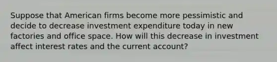 Suppose that American firms become more pessimistic and decide to decrease investment expenditure today in new factories and office space. How will this decrease in investment affect interest rates and the current account?